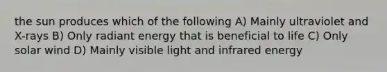 the sun produces which of the following A) Mainly ultraviolet and X-rays B) Only radiant energy that is beneficial to life C) Only solar wind D) Mainly visible light and infrared energy