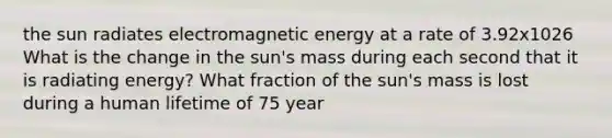 the sun radiates electromagnetic energy at a rate of 3.92x1026 What is the change in the sun's mass during each second that it is radiating energy? What fraction of the sun's mass is lost during a human lifetime of 75 year