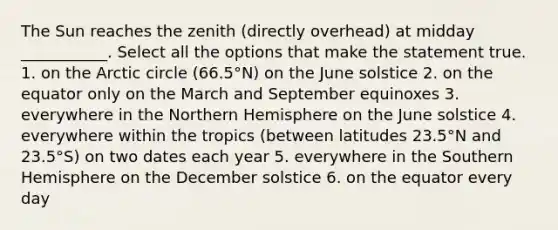 The Sun reaches the zenith (directly overhead) at midday ___________. Select all the options that make the statement true. 1. on the Arctic circle (66.5°N) on the June solstice 2. on the equator only on the March and September equinoxes 3. everywhere in the Northern Hemisphere on the June solstice 4. everywhere within the tropics (between latitudes 23.5°N and 23.5°S) on two dates each year 5. everywhere in the Southern Hemisphere on the December solstice 6. on the equator every day