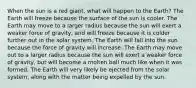 When the sun is a red giant, what will happen to the Earth? The Earth will freeze because the surface of the sun is cooler. The Earth may move to a larger radius because the sun will exert a weaker force of gravity, and will freeze because it is colder further out in the solar system. The Earth will fall into the sun because the force of gravity will increase. The Earth may move out to a larger radius because the sun will exert a weaker force of gravity, but will become a molten ball much like when it was formed. The Earth will very likely be ejected from the solar system, along with the matter being expelled by the sun.