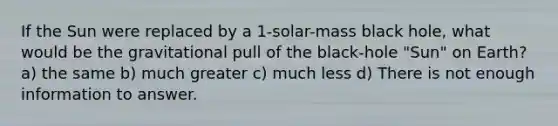 If the Sun were replaced by a 1-solar-mass black hole, what would be the gravitational pull of the black-hole "Sun" on Earth? a) the same b) much greater c) much less d) There is not enough information to answer.