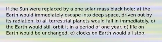 If the Sun were replaced by a one solar mass black hole: a) the Earth would immediately escape into deep space, driven out by its radiation. b) all terrestrial planets would fall in immediately. c) the Earth would still orbit it in a period of one year. d) life on Earth would be unchanged. e) clocks on Earth would all stop.