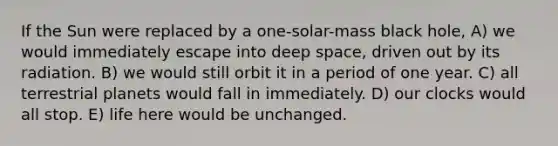 If the Sun were replaced by a one-solar-mass black hole, A) we would immediately escape into deep space, driven out by its radiation. B) we would still orbit it in a period of one year. C) all terrestrial planets would fall in immediately. D) our clocks would all stop. E) life here would be unchanged.