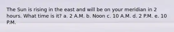 The Sun is rising in the east and will be on your meridian in 2 hours. What time is it? a. 2 A.M. b. Noon c. 10 A.M. d. 2 P.M. e. 10 P.M.