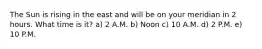 The Sun is rising in the east and will be on your meridian in 2 hours. What time is it? a) 2 A.M. b) Noon c) 10 A.M. d) 2 P.M. e) 10 P.M.
