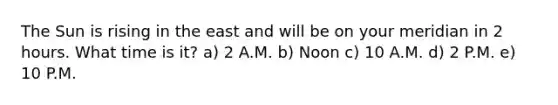 The Sun is rising in the east and will be on your meridian in 2 hours. What time is it? a) 2 A.M. b) Noon c) 10 A.M. d) 2 P.M. e) 10 P.M.