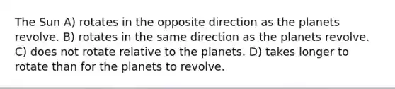 The Sun A) rotates in the opposite direction as the planets revolve. B) rotates in the same direction as the planets revolve. C) does not rotate relative to the planets. D) takes longer to rotate than for the planets to revolve.