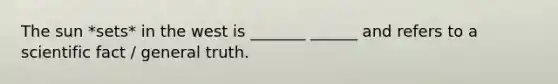 The sun *sets* in the west is _______ ______ and refers to a scientific fact / general truth.