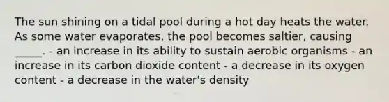 The sun shining on a tidal pool during a hot day heats the water. As some water evaporates, the pool becomes saltier, causing _____. - an increase in its ability to sustain aerobic organisms - an increase in its carbon dioxide content - a decrease in its oxygen content - a decrease in the water's density