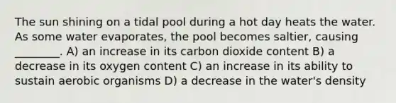 The sun shining on a tidal pool during a hot day heats the water. As some water evaporates, the pool becomes saltier, causing ________. A) an increase in its carbon dioxide content B) a decrease in its oxygen content C) an increase in its ability to sustain aerobic organisms D) a decrease in the water's density