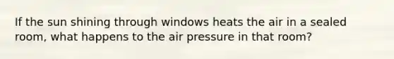 If the sun shining through windows heats the air in a sealed room, what happens to the air pressure in that room?