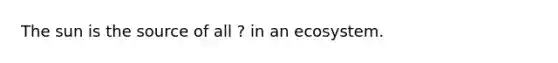 The sun is the source of all ? in an ecosystem.