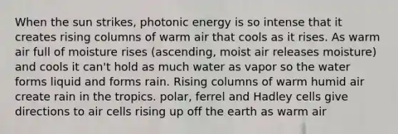 When the sun strikes, photonic energy is so intense that it creates rising columns of warm air that cools as it rises. As warm air full of moisture rises (ascending, moist air releases moisture) and cools it can't hold as much water as vapor so the water forms liquid and forms rain. Rising columns of warm humid air create rain in the tropics. polar, ferrel and Hadley cells give directions to air cells rising up off the earth as warm air