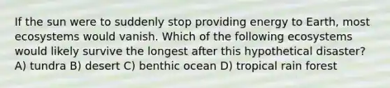 If the sun were to suddenly stop providing energy to Earth, most ecosystems would vanish. Which of the following ecosystems would likely survive the longest after this hypothetical disaster? A) tundra B) desert C) benthic ocean D) tropical rain forest