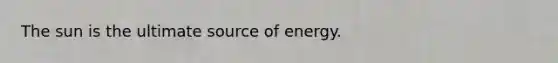 The sun is the ultimate source of energy.