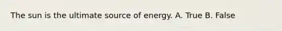 The sun is the ultimate source of energy. A. True B. False