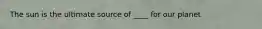 The sun is the ultimate source of ____ for our planet