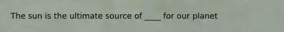 The sun is the ultimate source of ____ for our planet