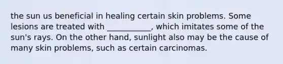 the sun us beneficial in healing certain skin problems. Some lesions are treated with ___________, which imitates some of the sun's rays. On the other hand, sunlight also may be the cause of many skin problems, such as certain carcinomas.