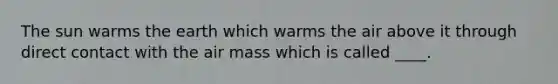 The sun warms the earth which warms the air above it through direct contact with the air mass which is called ____.