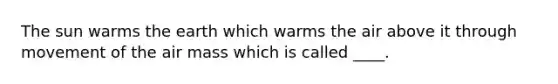 The sun warms the earth which warms the air above it through movement of the air mass which is called ____.