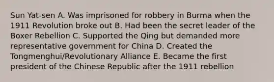 Sun Yat-sen A. Was imprisoned for robbery in Burma when the 1911 Revolution broke out B. Had been the secret leader of the Boxer Rebellion C. Supported the Qing but demanded more representative government for China D. Created the Tongmenghui/Revolutionary Alliance E. Became the first president of the Chinese Republic after the 1911 rebellion