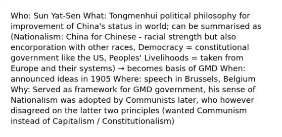 Who: Sun Yat-Sen What: Tongmenhui political philosophy for improvement of China's status in world; can be summarised as (Nationalism: China for Chinese - racial strength but also encorporation with other races, Democracy = constitutional government like the US, Peoples' Livelihoods = taken from Europe and their systems) → becomes basis of GMD When: announced ideas in 1905 Where: speech in Brussels, Belgium Why: Served as framework for GMD government, his sense of Nationalism was adopted by Communists later, who however disagreed on the latter two principles (wanted Communism instead of Capitalism / Constitutionalism)