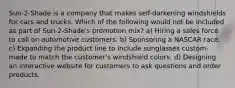 Sun-2-Shade is a company that makes self-darkening windshields for cars and trucks. Which of the following would not be included as part of Sun-2-Shade's promotion mix? a) Hiring a sales force to call on automotive customers. b) Sponsoring a NASCAR race. c) Expanding the product line to include sunglasses custom-made to match the customer's windshield colors. d) Designing an interactive website for customers to ask questions and order products.