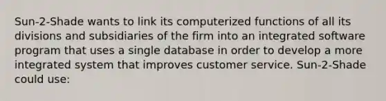 Sun-2-Shade wants to link its computerized functions of all its divisions and subsidiaries of the firm into an integrated software program that uses a single database in order to develop a more integrated system that improves customer service. Sun-2-Shade could use: