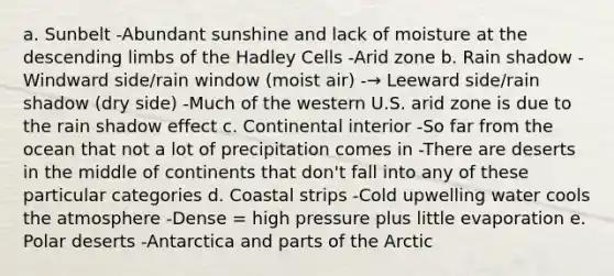 a. Sunbelt -Abundant sunshine and lack of moisture at the descending limbs of the Hadley Cells -Arid zone b. Rain shadow -Windward side/rain window (moist air) -→ Leeward side/rain shadow (dry side) -Much of the western U.S. arid zone is due to the rain shadow effect c. Continental interior -So far from the ocean that not a lot of precipitation comes in -There are deserts in the middle of continents that don't fall into any of these particular categories d. Coastal strips -Cold upwelling water cools the atmosphere -Dense = high pressure plus little evaporation e. Polar deserts -Antarctica and parts of the Arctic