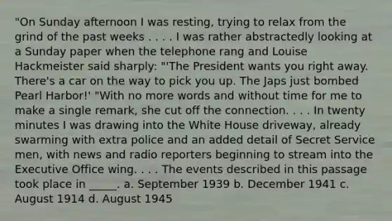 "On Sunday afternoon I was resting, trying to relax from the grind of the past weeks . . . . I was rather abstractedly looking at a Sunday paper when the telephone rang and Louise Hackmeister said sharply: "'The President wants you right away. There's a car on the way to pick you up. The Japs just bombed Pearl Harbor!' "With no more words and without time for me to make a single remark, she cut off the connection. . . . In twenty minutes I was drawing into the White House driveway, already swarming with extra police and an added detail of Secret Service men, with news and radio reporters beginning to stream into the Executive Office wing. . . . The events described in this passage took place in _____. a. September 1939 b. December 1941 c. August 1914 d. August 1945