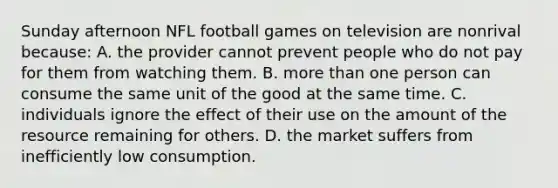 Sunday afternoon NFL football games on television are nonrival because: A. the provider cannot prevent people who do not pay for them from watching them. B. more than one person can consume the same unit of the good at the same time. C. individuals ignore the effect of their use on the amount of the resource remaining for others. D. the market suffers from inefficiently low consumption.