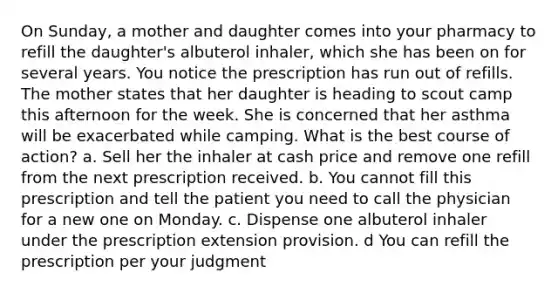 On Sunday, a mother and daughter comes into your pharmacy to refill the daughter's albuterol inhaler, which she has been on for several years. You notice the prescription has run out of refills. The mother states that her daughter is heading to scout camp this afternoon for the week. She is concerned that her asthma will be exacerbated while camping. What is the best course of action? a. Sell her the inhaler at cash price and remove one refill from the next prescription received. b. You cannot fill this prescription and tell the patient you need to call the physician for a new one on Monday. c. Dispense one albuterol inhaler under the prescription extension provision. d You can refill the prescription per your judgment