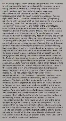 On a Sunday night a week after my Inauguration I used the radio to tell you about the banking crisis and the measures we were taking to meet it. I think that in that way I made clear to the country various facts that might otherwise have been misunderstood and in general provided a means of understanding which did much to restore confidence. Tonight, eight weeks later, I come for the second time to give you my report... to tell you about what we have been doing and what we are planning to do. First, we are giving opportunity of employment to one-quarter of a million of the unemployed; especially the young men who have dependents, to go into the forestry and flood-prevention work. This is a big task because it means feeding, clothing and caring for nearly twice as many men as we have in the regular army itself. In creating this civilian conservation corps we are killing two birds with one stone. We are clearly enhancing the value of our natural resources, and we are relieving an appreciable amount of actual distress. This great group of men has entered upon its work on a purely voluntary basis; no military training is involved and we are conserving not only our natural resources, but our human resources.. Next, the Congress is about to pass legislation that will greatly ease the mortgage distress among the farmers and the home owners of the Nation, by providing for the easing of the burden of debt now bearing so heavily upon millions of our people. Our next step in seeking immediate relief is a grant of half a billion dollars to help the States, counties and municipalities in their duty to care for those who need direct and immediate relief. Congress also passed legislation authorizing the sale of beer in such States as desired it. This has already resulted in considerable reemployment and... tax revenue... Legislation has been taken up which goes much more fundamentally into our economic problems. The Farm Relief Bill seeks by the use of several methods, alone or together, to bring about an increased return to farmers for their major farm products, seeking at the same time to prevent... disastrous overproduction which... in the past has kept farm commodity prices far below a reasonable return.. Well-considered and conservative measures will likewise be proposed which will attempt to give to the industrial workers of the country a more fair wage return, prevent cut throat competition and unduly long hours for labor, and at the same time encourage each industry to prevent overproduction. I do not deny that we may make mistakes of procedure as we carry out the policy. I have no expectation of making a hit every time I come to bat. What I seek is the highest possible batting average, not only for myself but for the team. Theodore Roosevelt once said to me: "If I can be right 75 percent of the time I shall come up to the fullest measure of my hopes."