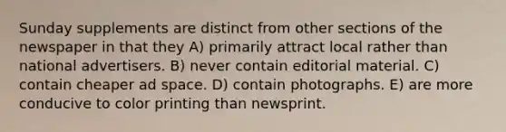 Sunday supplements are distinct from other sections of the newspaper in that they A) primarily attract local rather than national advertisers. B) never contain editorial material. C) contain cheaper ad space. D) contain photographs. E) are more conducive to color printing than newsprint.