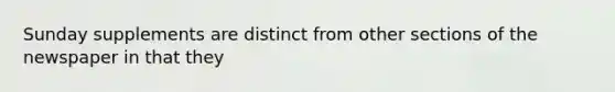 Sunday supplements are distinct from other sections of the newspaper in that they