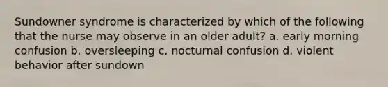 Sundowner syndrome is characterized by which of the following that the nurse may observe in an older adult? a. early morning confusion b. oversleeping c. nocturnal confusion d. violent behavior after sundown