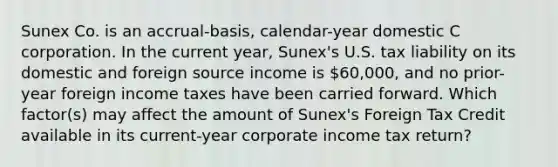 Sunex Co. is an accrual-basis, calendar-year domestic C corporation. In the current year, Sunex's U.S. tax liability on its domestic and foreign source income is 60,000, and no prior-year foreign income taxes have been carried forward. Which factor(s) may affect the amount of Sunex's Foreign Tax Credit available in its current-year corporate income tax return?