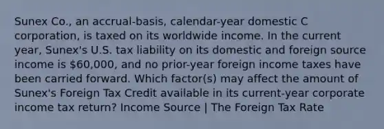 Sunex Co., an accrual-basis, calendar-year domestic C corporation, is taxed on its worldwide income. In the current year, Sunex's U.S. tax liability on its domestic and foreign source income is 60,000, and no prior-year foreign income taxes have been carried forward. Which factor(s) may affect the amount of Sunex's Foreign Tax Credit available in its current-year corporate income tax return? Income Source | The Foreign Tax Rate