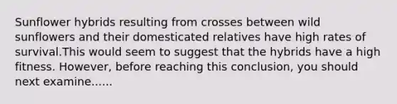 Sunflower hybrids resulting from crosses between wild sunflowers and their domesticated relatives have high rates of survival.This would seem to suggest that the hybrids have a high fitness. However, before reaching this conclusion, you should next examine......