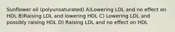 Sunflower oil (polyunsaturated) A)Lowering LDL and no effect on HDL B)Raising LDL and lowering HDL C) Lowering LDL and possibly raising HDL D) Raising LDL and no effect on HDL