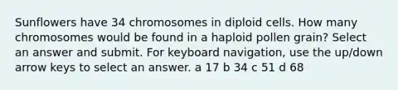 Sunflowers have 34 chromosomes in diploid cells. How many chromosomes would be found in a haploid pollen grain? Select an answer and submit. For keyboard navigation, use the up/down arrow keys to select an answer. a 17 b 34 c 51 d 68