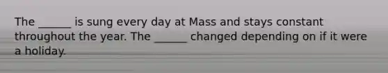 The ______ is sung every day at Mass and stays constant throughout the year. The ______ changed depending on if it were a holiday.