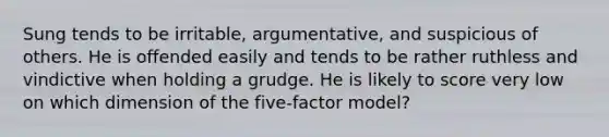 Sung tends to be irritable, argumentative, and suspicious of others. He is offended easily and tends to be rather ruthless and vindictive when holding a grudge. He is likely to score very low on which dimension of the five-factor model?