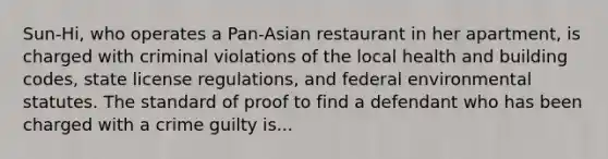 Sun-Hi, who operates a Pan-Asian restaurant in her apartment, is charged with criminal violations of the local health and building codes, state license regulations, and federal environmental statutes. The standard of proof to find a defendant who has been charged with a crime guilty is...