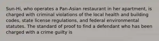 Sun-Hi, who operates a Pan-Asian restaurant in her apartment, is charged with criminal violations of the local health and building codes, state license regulations, and federal environmental statutes. The standard of proof to find a defendant who has been charged with a crime guilty is​