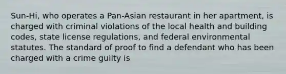 Sun-Hi, who operates a Pan-Asian restaurant in her apartment, is charged with criminal violations of the local health and building codes, state license regulations, and federal environmental statutes. The standard of proof to find a defendant who has been charged with a crime guilty is