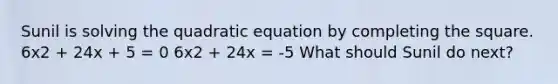 Sunil is solving the quadratic equation by <a href='https://www.questionai.com/knowledge/klid54rBWm-completing-the-square' class='anchor-knowledge'>completing the square</a>. 6x2 + 24x + 5 = 0 6x2 + 24x = -5 What should Sunil do next?