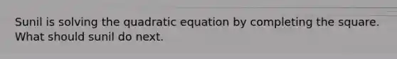 Sunil is solving the quadratic equation by completing the square. What should sunil do next.