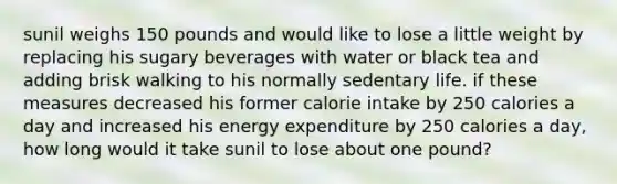 sunil weighs 150 pounds and would like to lose a little weight by replacing his sugary beverages with water or black tea and adding brisk walking to his normally sedentary life. if these measures decreased his former calorie intake by 250 calories a day and increased his energy expenditure by 250 calories a day, how long would it take sunil to lose about one pound?